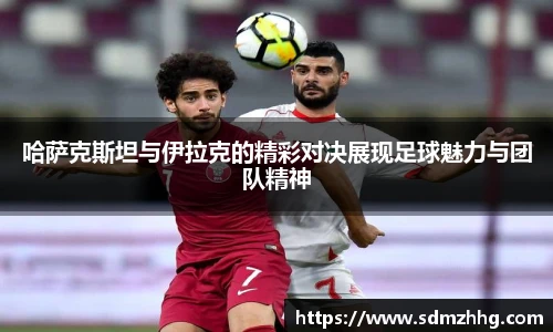 哈萨克斯坦与伊拉克的精彩对决展现足球魅力与团队精神