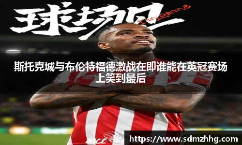 斯托克城与布伦特福德激战在即谁能在英冠赛场上笑到最后