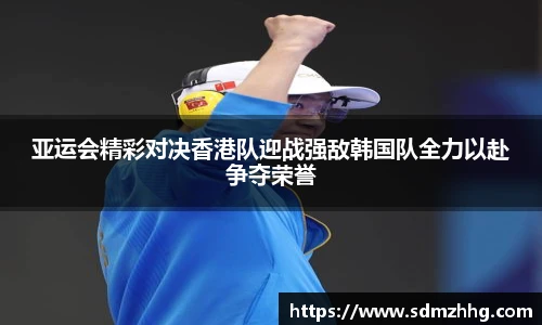 亚运会精彩对决香港队迎战强敌韩国队全力以赴争夺荣誉